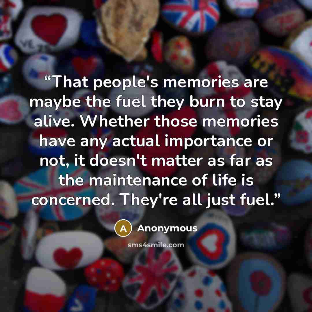 “That people's memories are maybe the fuel they burn to stay alive. Whether those memories have any actual importance or not, it doesn't matter as far as the maintenance of life is concerned. They're all just fuel.” quote by Anonymous
