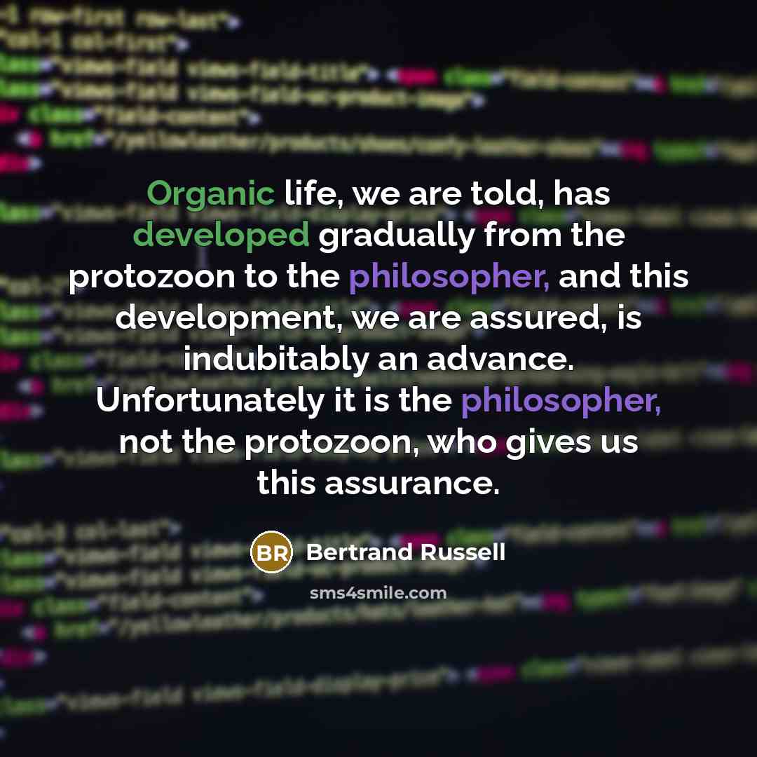 “Organic life, we are told, has developed gradually from the protozoon to the philosopher, and this development, we are assured, is indubitably an advance. Unfortunately it is the philosopher, not the protozoon, who gives us this assurance.” quote by Bertrand Russell