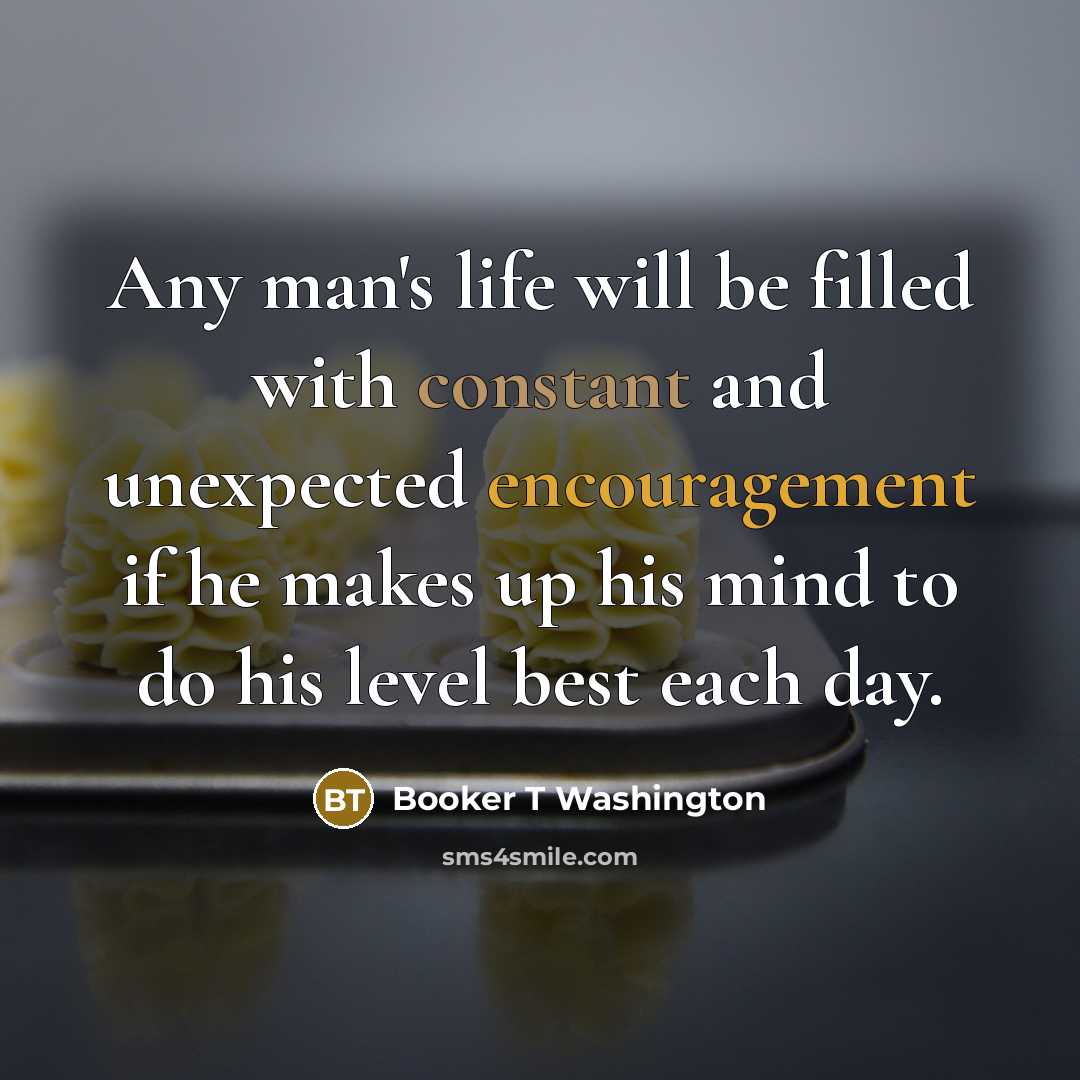 “Any man's life will be filled with constant and unexpected encouragement if he makes up his mind to do his level best each day.” quote by Booker T Washington