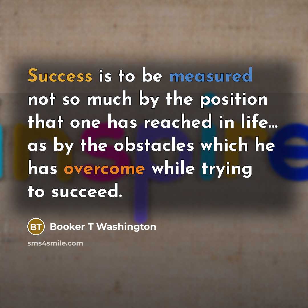 “Success is to be measured not so much by the position that one has reached in life... as by the obstacles which he has overcome while trying to succeed.” quote by Booker T Washington