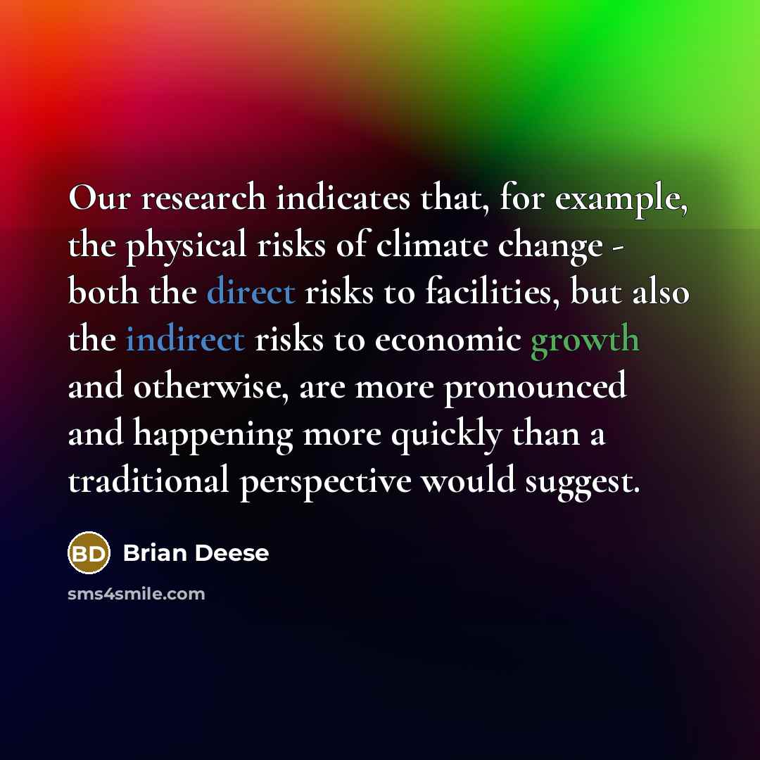 “Our research indicates that, for example, the physical risks of climate change - both the direct risks to facilities, but also the indirect risks to economic growth and otherwise, are more pronounced and happening more quickly than a traditional perspective would suggest.” quote by Brian Deese