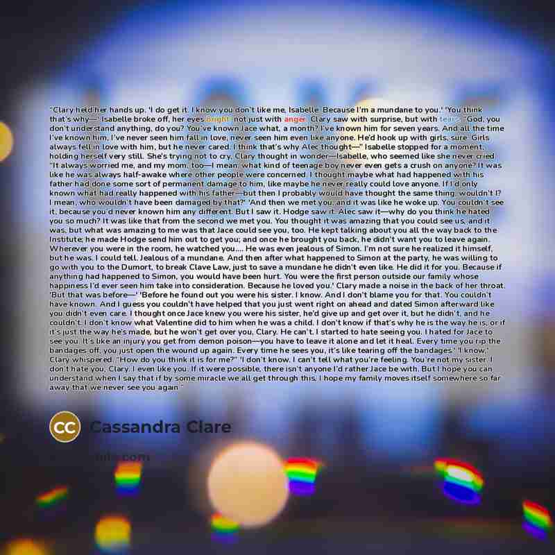 “Clary held her hands up. 'I do get it. I know you don’t like me, Isabelle. Because I’m a mundane to you.' 'You think that’s why—' Isabelle broke off, her eyes bright; not just with anger, Clary saw with surprise, but with tears. “God, you don’t understand anything, do you? You’ve known Jace what…” quote by Cassandra Clare