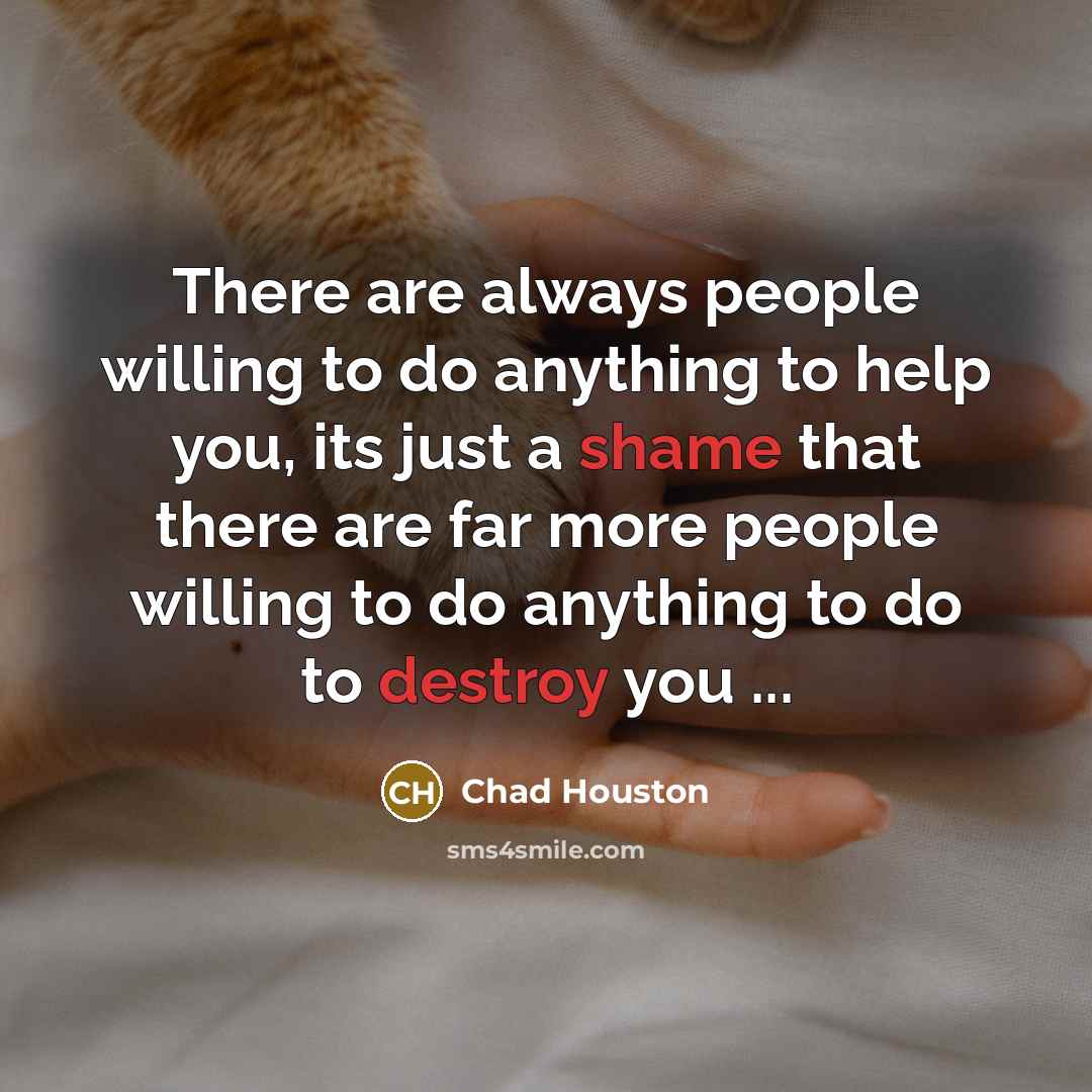 “There are always people willing to do anything to help you, its just a shame that there are far more people willing to do anything to do to destroy you ...” quote by Chad Houston