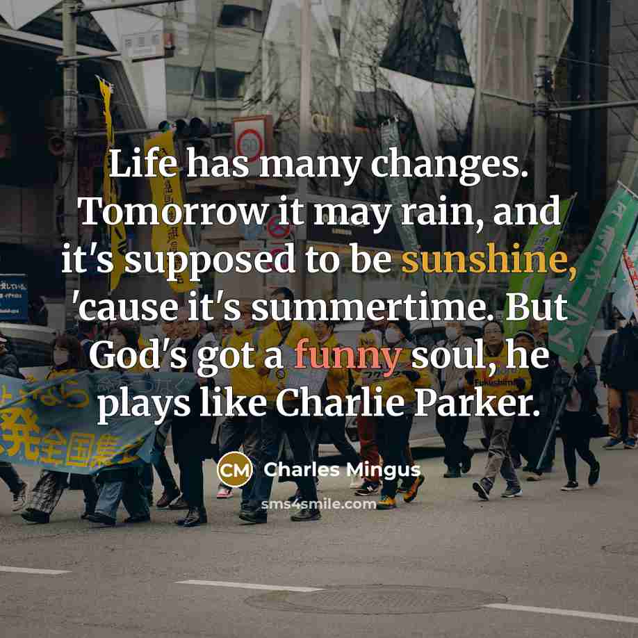 “Life has many changes. Tomorrow it may rain, and it's supposed to be sunshine, 'cause it's summertime. But God's got a funny soul, he plays like Charlie Parker.” quote by Charles Mingus