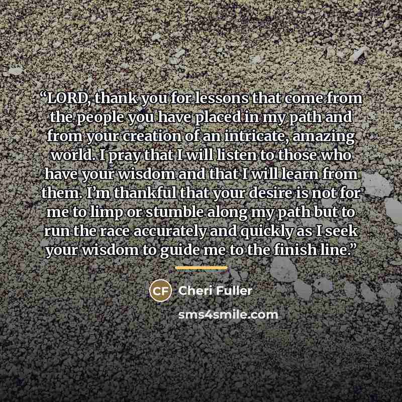 “LORD, thank you for lessons that come from the people you have placed in my path and from your creation of an intricate, amazing world. I pray that I will listen to those who have your wisdom and that I will learn from them. I’m thankful that your desire is not for me to limp or stumble along my…” quote by Cheri Fuller