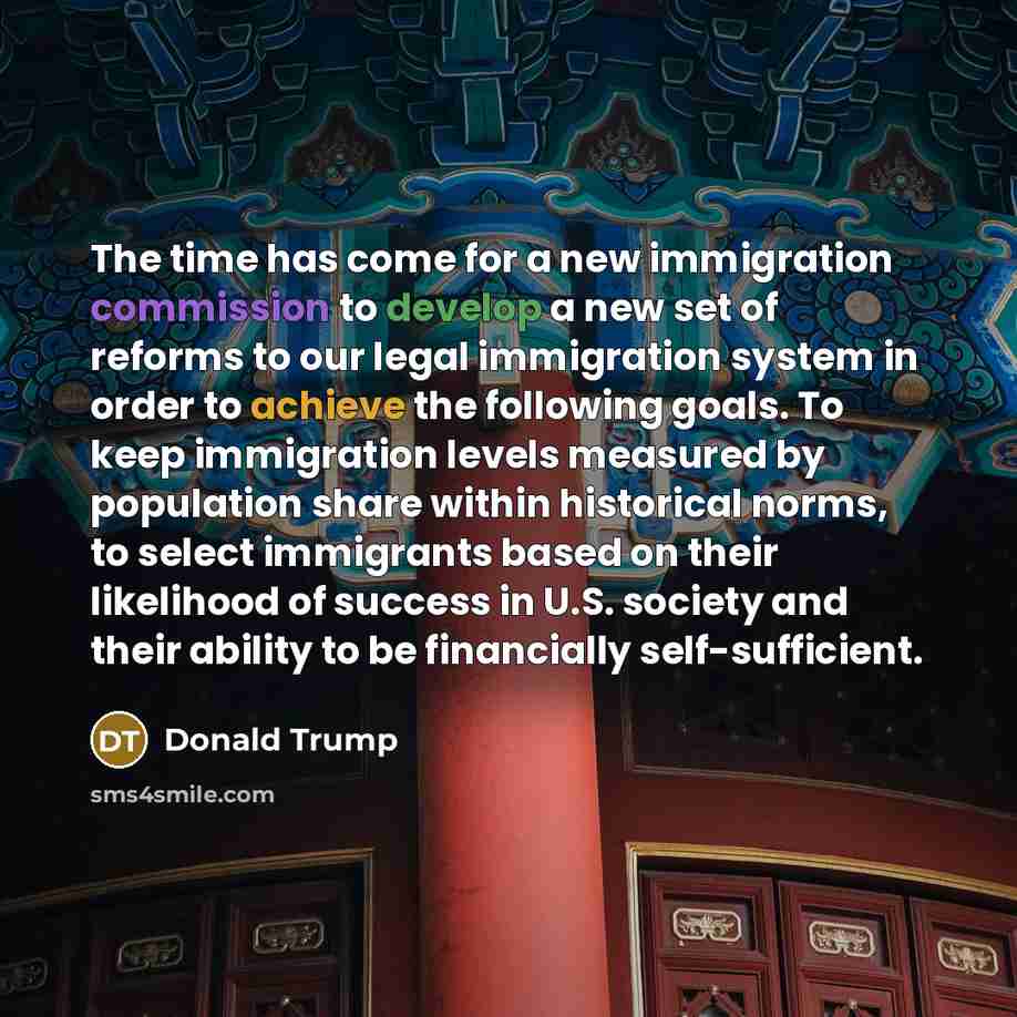 “The time has come for a new immigration commission to develop a new set of reforms to our legal immigration system in order to achieve the following goals. To keep immigration levels measured by population share within historical norms, to select immigrants based on their likelihood of success in…” quote by Donald Trump