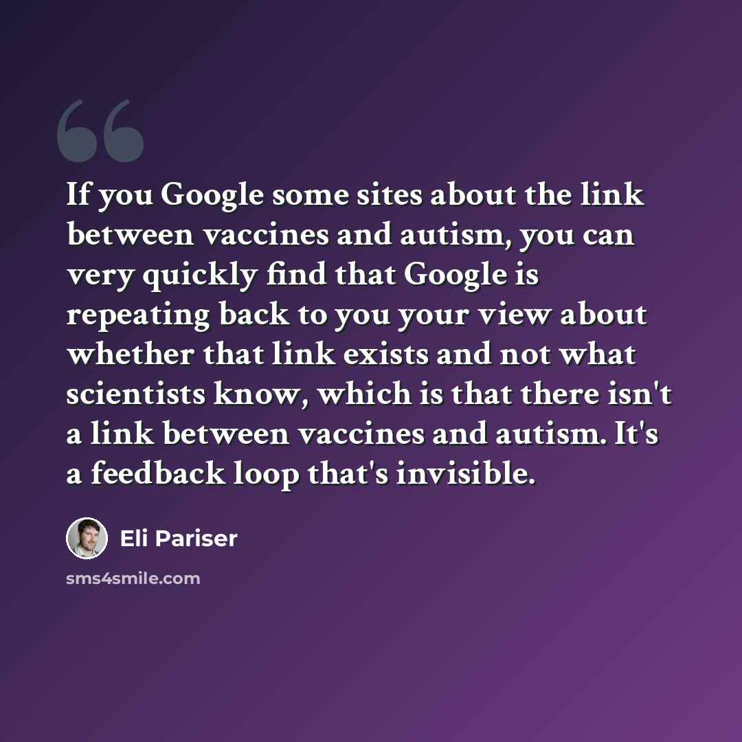 “If you Google some sites about the link between vaccines and autism, you can very quickly find that Google is repeating back to you your view about whether that link exists and not what scientists know, which is that there isn't a link between vaccines and autism. It's a feedback loop that's…” quote by Eli Pariser