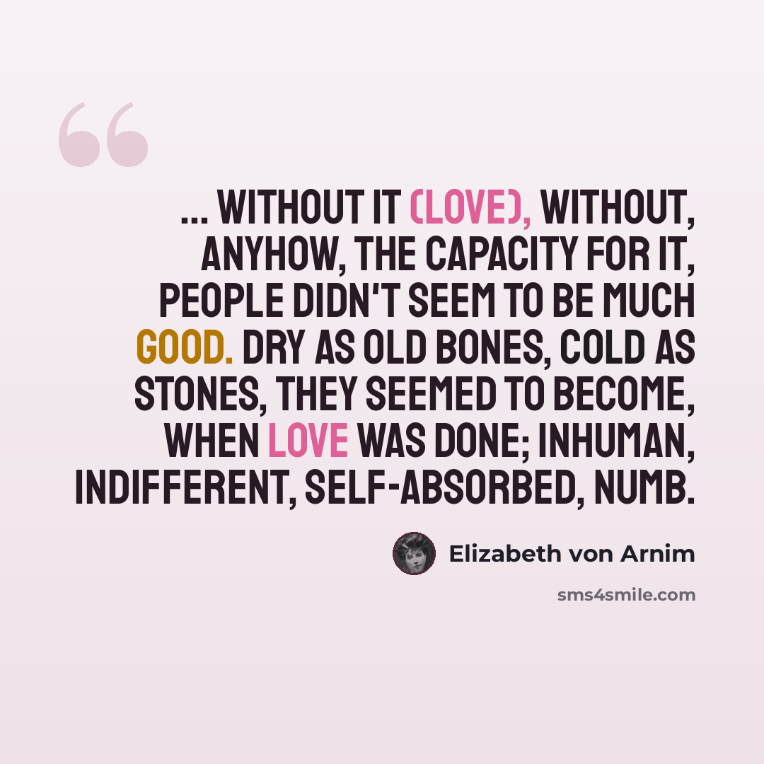 “... without it (love), without, anyhow, the capacity for it, people didn't seem to be much good. Dry as old bones, cold as stones, they seemed to become, when love was done; inhuman, indifferent, self-absorbed, numb.” quote by Elizabeth von Arnim