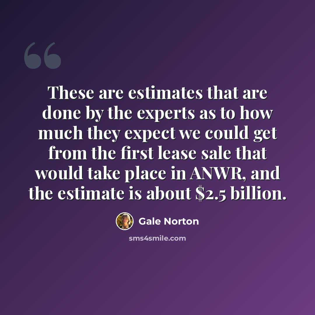 “These are estimates that are done by the experts as to how much they expect we could get from the first lease sale that would take place in ANWR, and the estimate is about $2.5 billion.” quote by Gale Norton