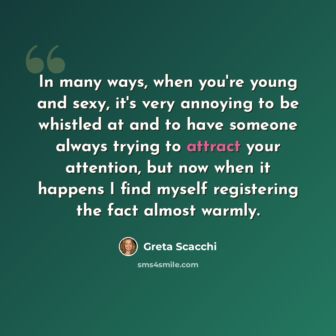 “In many ways, when you're young and sexy, it's very annoying to be whistled at and to have someone always trying to attract your attention, but now when it happens I find myself registering the fact almost warmly.” quote by Greta Scacchi