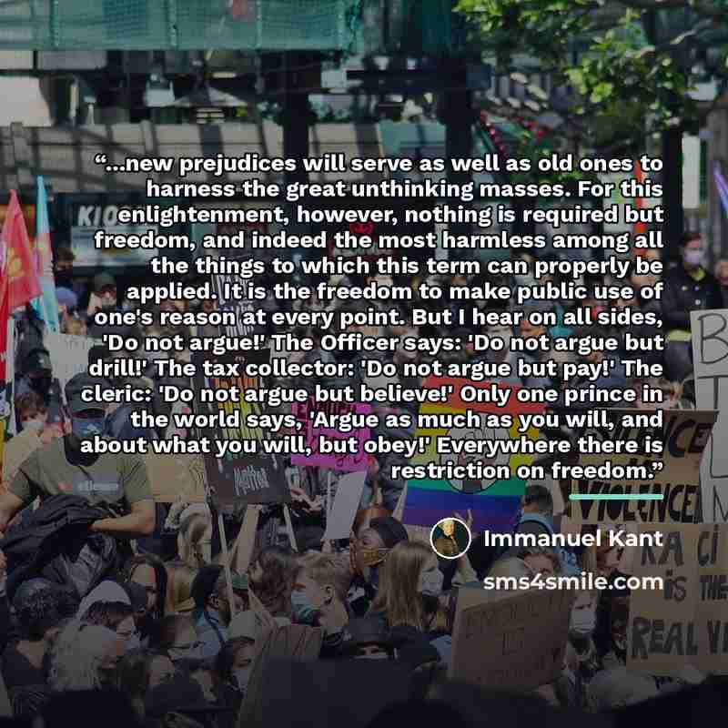 “...new prejudices will serve as well as old ones to harness the great unthinking masses. For this enlightenment, however, nothing is required but freedom, and indeed the most harmless among all the things to which this term can properly be applied. It is the freedom to make public use of one's…” quote by Immanuel Kant