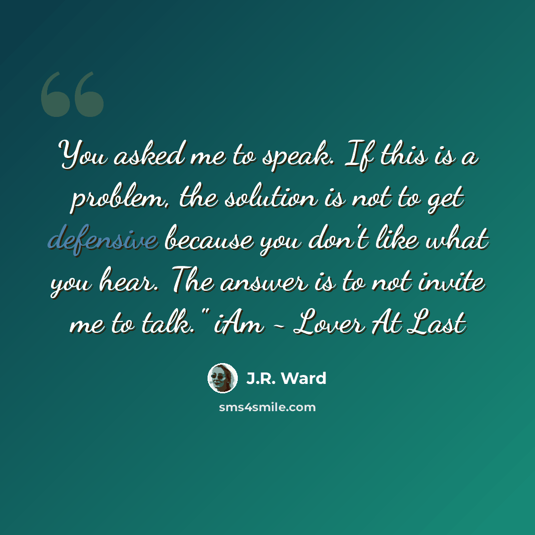 “You asked me to speak. If this is a problem, the solution is not to get defensive because you don't like what you hear. The answer is to not invite me to talk." iAm ~ Lover At Last” quote by J.R. Ward