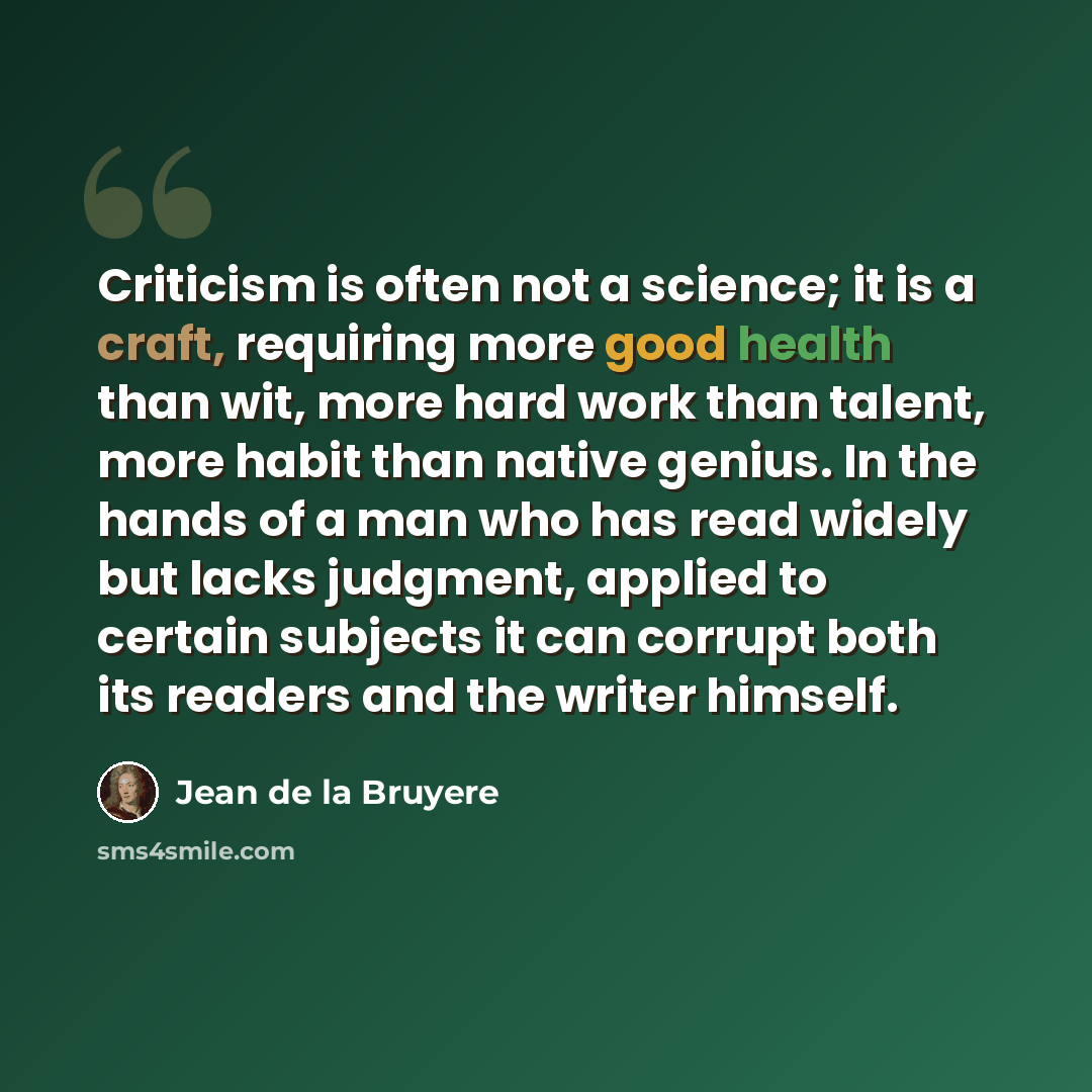 “Criticism is often not a science; it is a craft, requiring more good health than wit, more hard work than talent, more habit than native genius. In the hands of a man who has read widely but lacks judgment, applied to certain subjects it can corrupt both its readers and the writer himself.” quote by Jean de la Bruyere