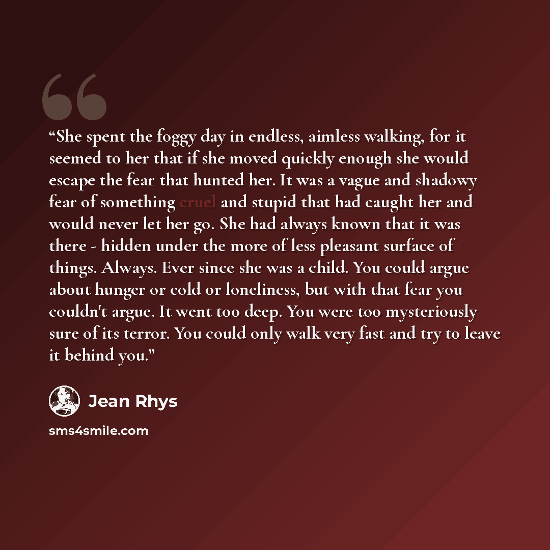 “She spent the foggy day in endless, aimless walking, for it seemed to her that if she moved quickly enough she would escape the fear that hunted her. It was a vague and shadowy fear of something cruel and stupid that had caught her and would never let her go. She had always known that it was there…” quote by Jean Rhys