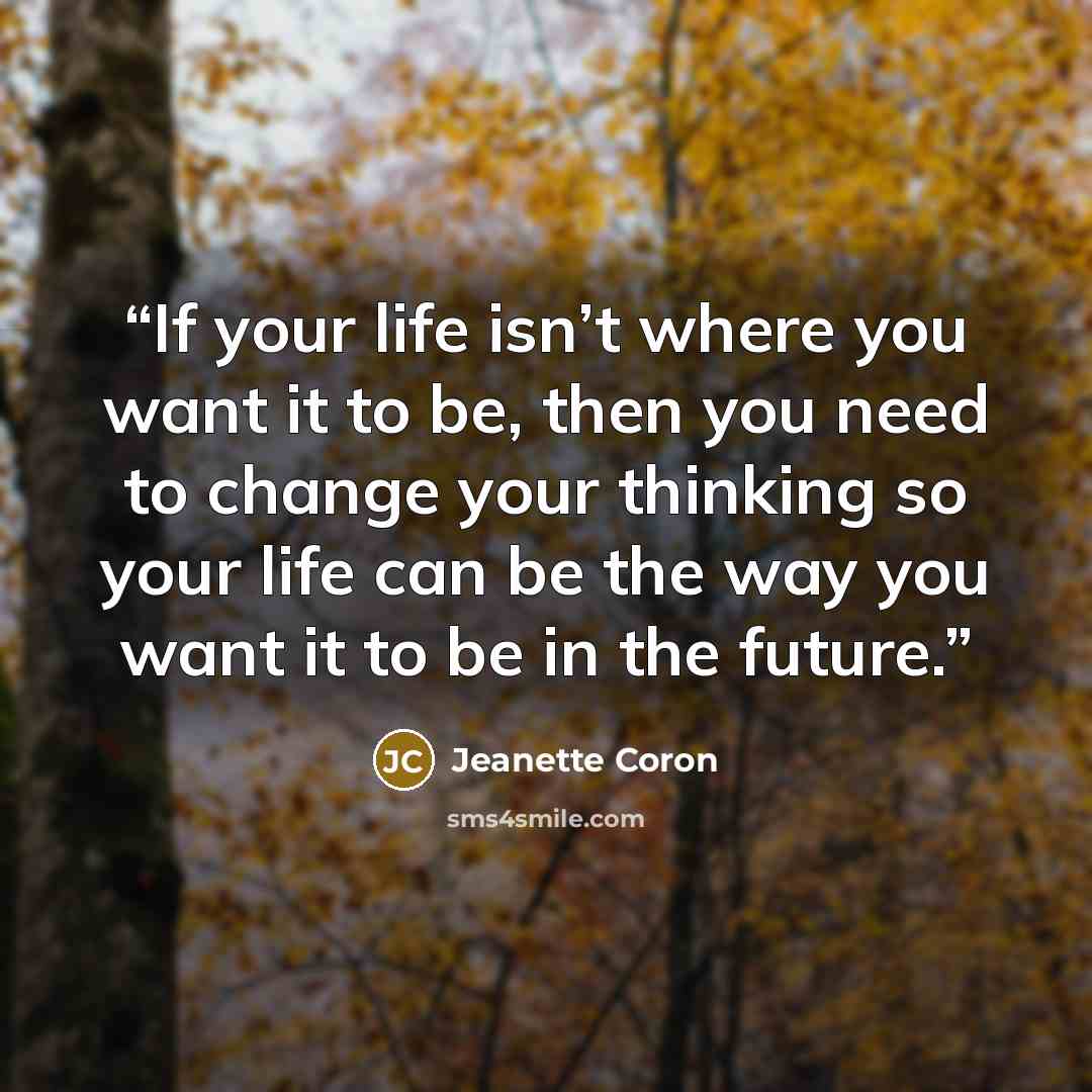 “If your life isn’t where you want it to be, then you need to change your thinking so your life can be the way you want it to be in the future.” quote by Jeanette Coron