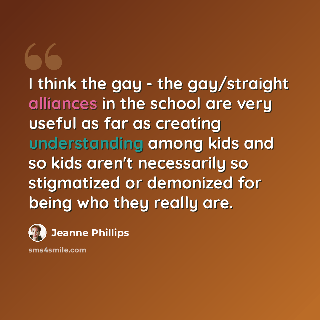“I think the gay - the gay/straight alliances in the school are very useful as far as creating understanding among kids and so kids aren't necessarily so stigmatized or demonized for being who they really are.” quote by Jeanne Phillips
