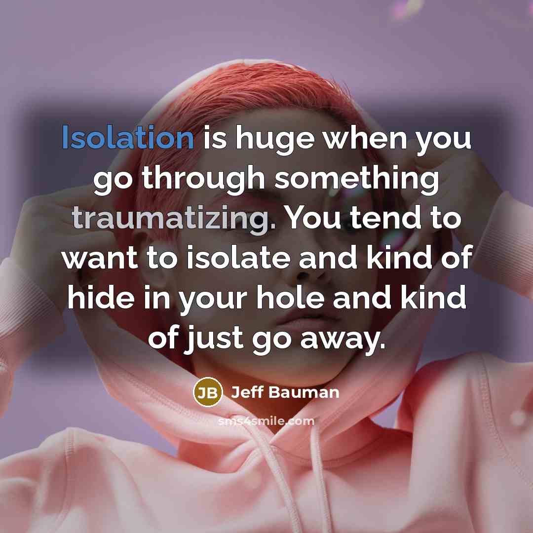 “Isolation is huge when you go through something traumatizing. You tend to want to isolate and kind of hide in your hole and kind of just go away.” quote by Jeff Bauman