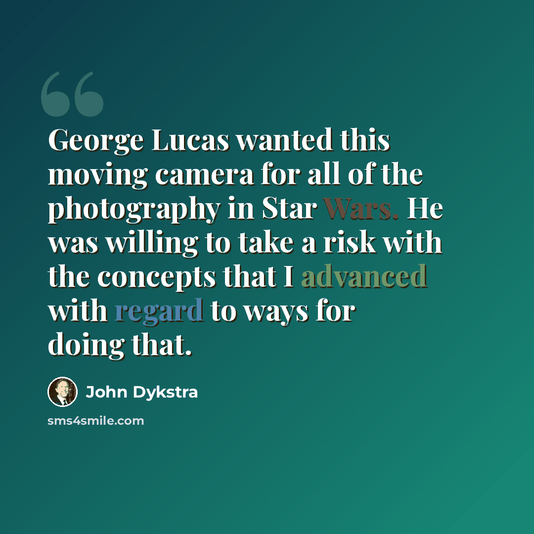 “George Lucas wanted this moving camera for all of the photography in Star Wars. He was willing to take a risk with the concepts that I advanced with regard to ways for doing that.” quote by John Dykstra