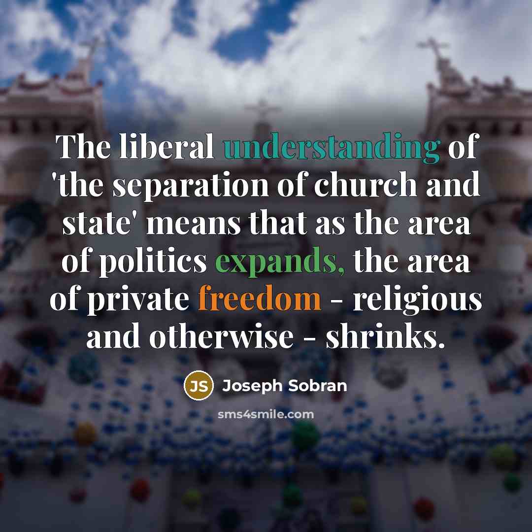 “The liberal understanding of 'the separation of church and state' means that as the area of politics expands, the area of private freedom - religious and otherwise - shrinks.” quote by Joseph Sobran