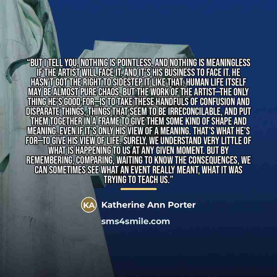 “But I tell you, nothing is pointless, and nothing is meaningless if the artist will face it. And it’s his business to face it. He hasn’t got the right to sidestep it like that. Human life itself may be almost pure chaos, but the work of the artist—the only thing he’s good for—is to take these…” quote by Katherine Ann Porter