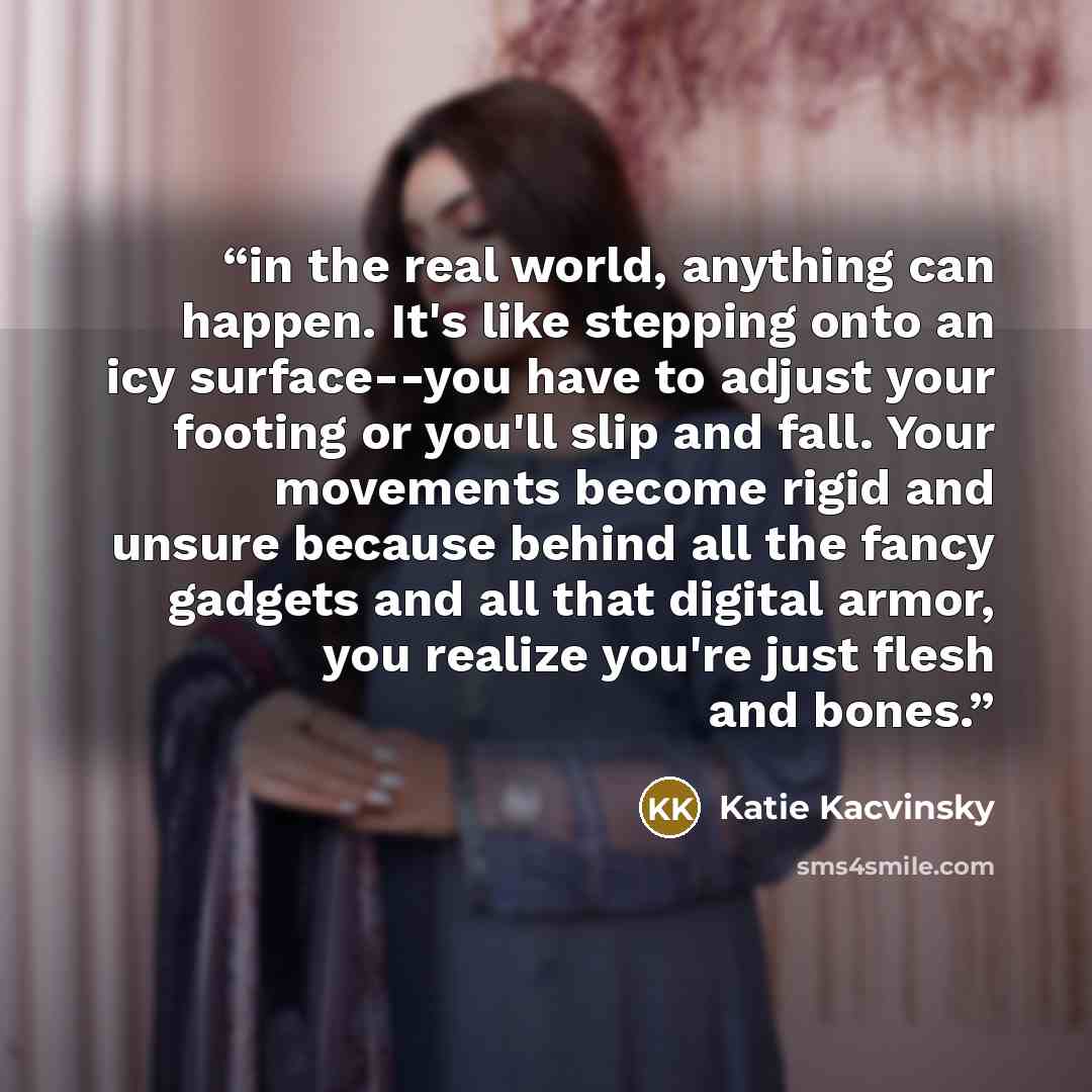 “in the real world, anything can happen. It's like stepping onto an icy surface--you have to adjust your footing or you'll slip and fall. Your movements become rigid and unsure because behind all the fancy gadgets and all that digital armor, you realize you're just flesh and bones.” quote by Katie Kacvinsky