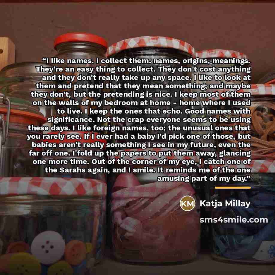 “I like names. I collect them: names, origins, meanings. They're an easy thing to collect. They don't cost anything and they don't really take up any space. I like to look at them and pretend that they mean something; and maybe they don't, but the pretending is nice. I keep most of them on the…” quote by Katja Millay