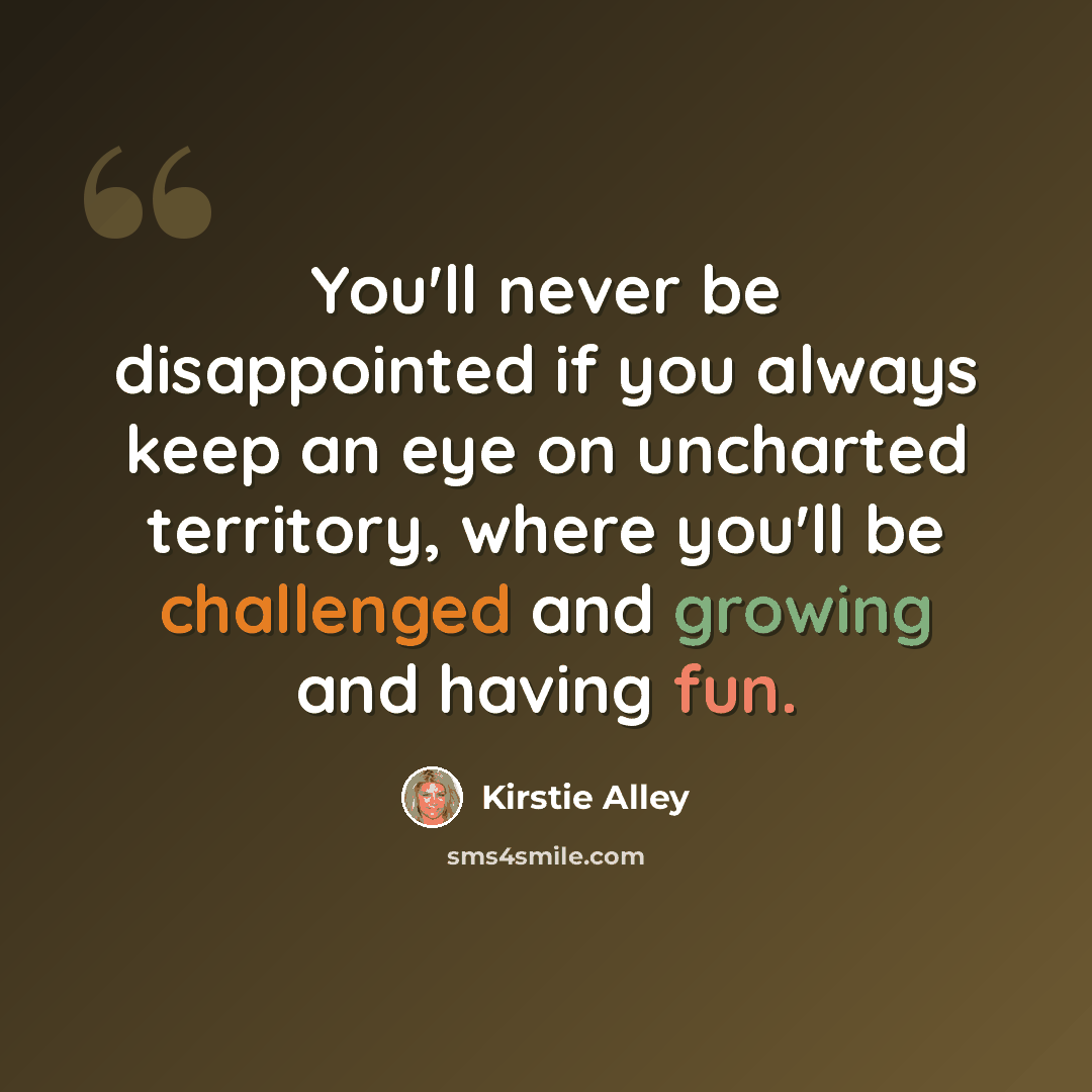 “You'll never be disappointed if you always keep an eye on uncharted territory, where you'll be challenged and growing and having fun.” quote by Kirstie Alley