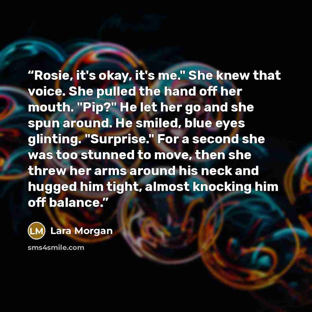 “Rosie, it's okay, it's me." She knew that voice. She pulled the hand off her mouth. "Pip?" He let her go and she spun around. He smiled, blue eyes glinting. "Surprise." For a second she was too stunned to move, then she threw her arms around his neck and hugged him tight, almost knocking him off…” quote by Lara Morgan