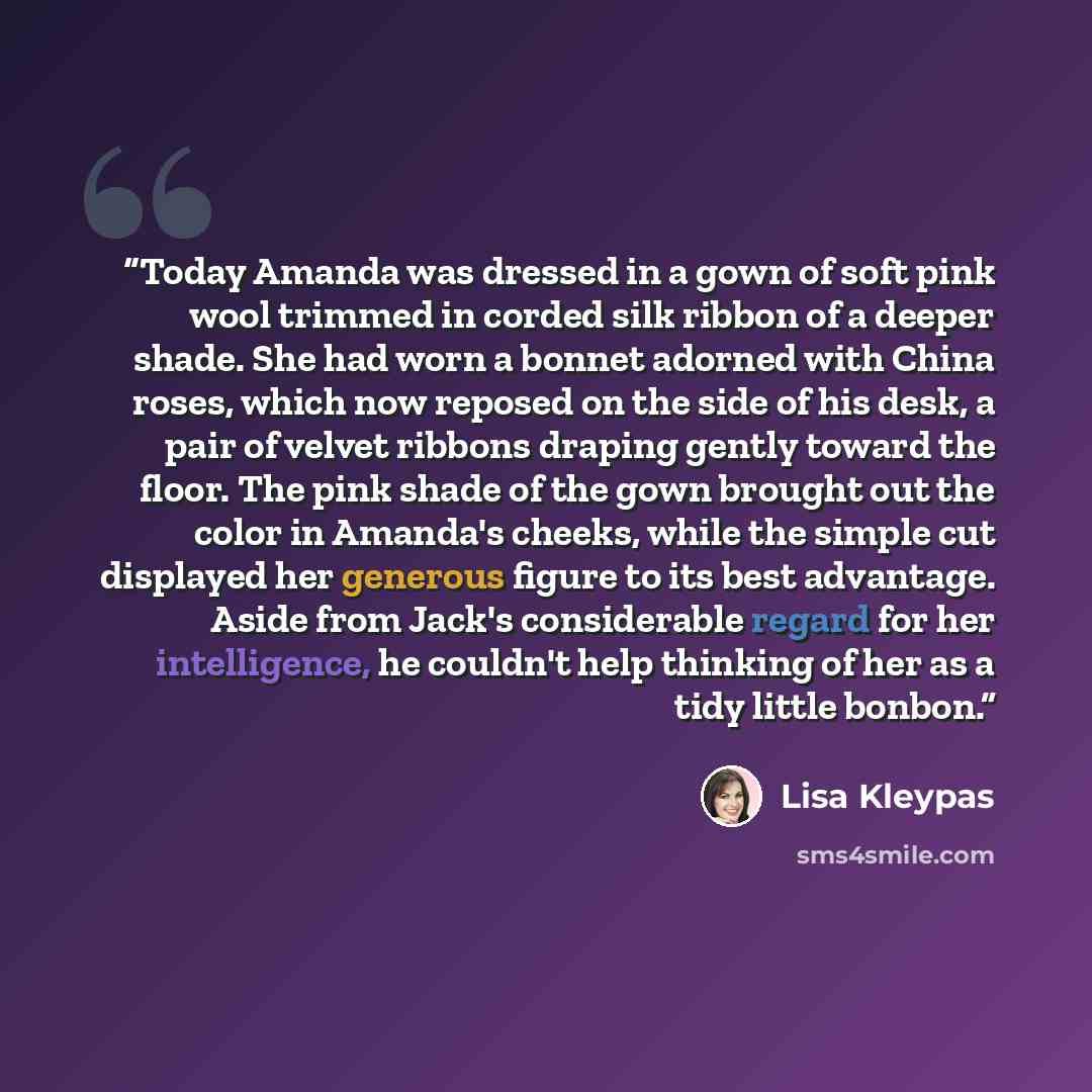 “Today Amanda was dressed in a gown of soft pink wool trimmed in corded silk ribbon of a deeper shade. She had worn a bonnet adorned with China roses, which now reposed on the side of his desk, a pair of velvet ribbons draping gently toward the floor. The pink shade of the gown brought out the…” quote by Lisa Kleypas