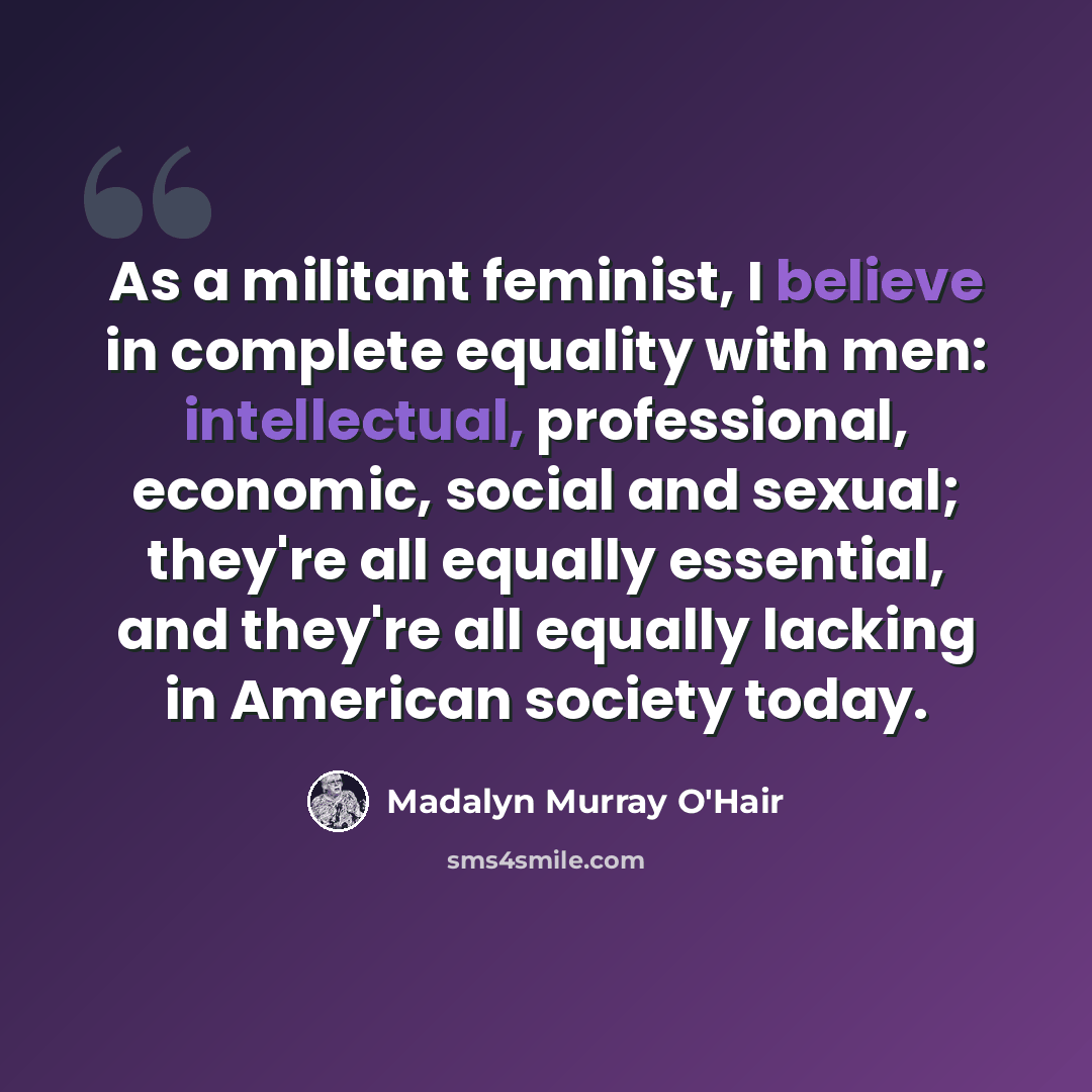 “As a militant feminist, I believe in complete equality with men: intellectual, professional, economic, social and sexual; they're all equally essential, and they're all equally lacking in American society today.” quote by Madalyn Murray O'Hair