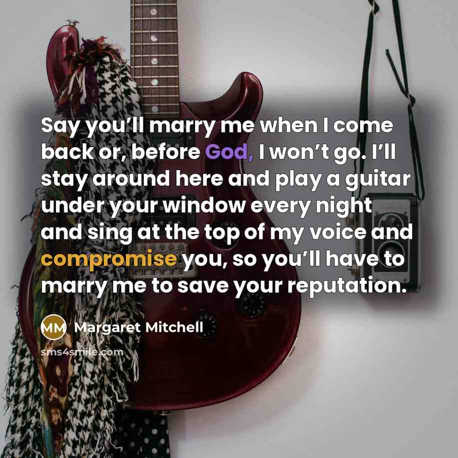 “Say you’ll marry me when I come back or, before God, I won’t go. I’ll stay around here and play a guitar under your window every night and sing at the top of my voice and compromise you, so you’ll have to marry me to save your reputation.” quote by Margaret Mitchell