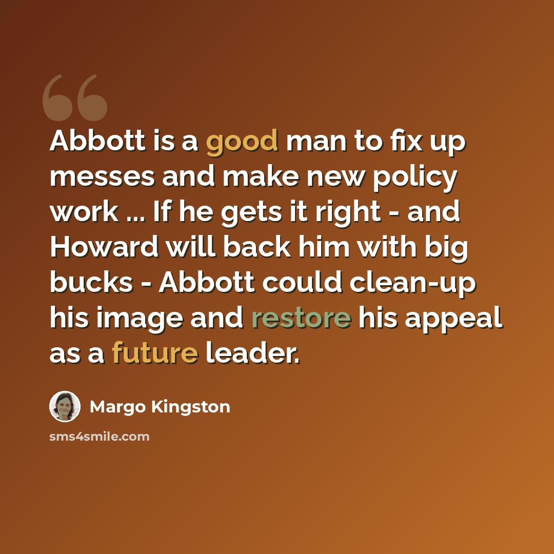 “Abbott is a good man to fix up messes and make new policy work ... If he gets it right - and Howard will back him with big bucks - Abbott could clean-up his image and restore his appeal as a future leader.” quote by Margo Kingston