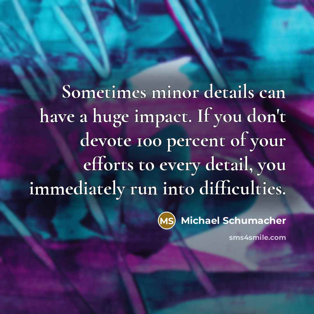 “Sometimes minor details can have a huge impact. If you don't devote 100 percent of your efforts to every detail, you immediately run into difficulties.” quote by Michael Schumacher