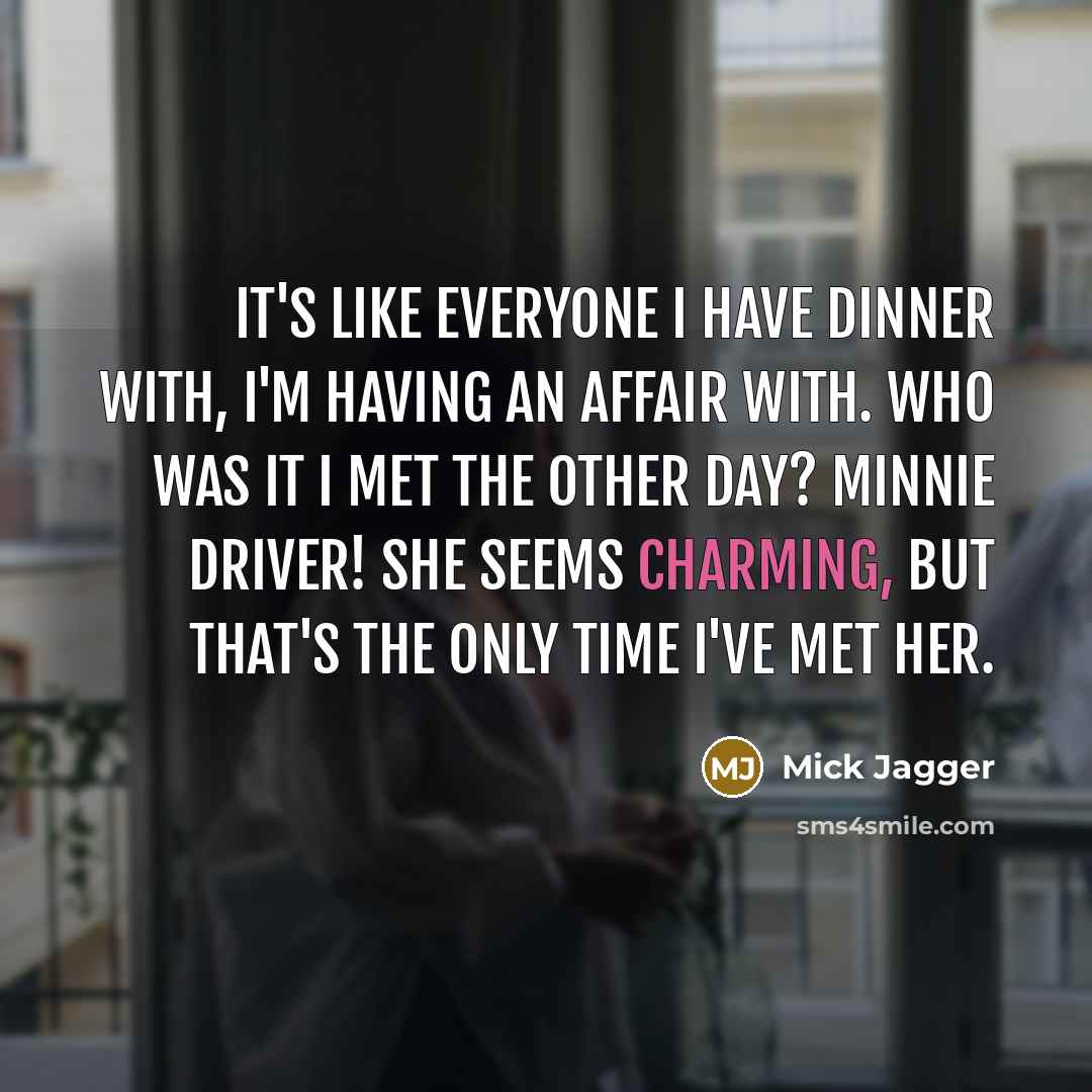 “It's like everyone I have dinner with, I'm having an affair with. Who was it I met the other day? Minnie Driver! She seems charming, but that's the only time I've met her.” quote by Mick Jagger