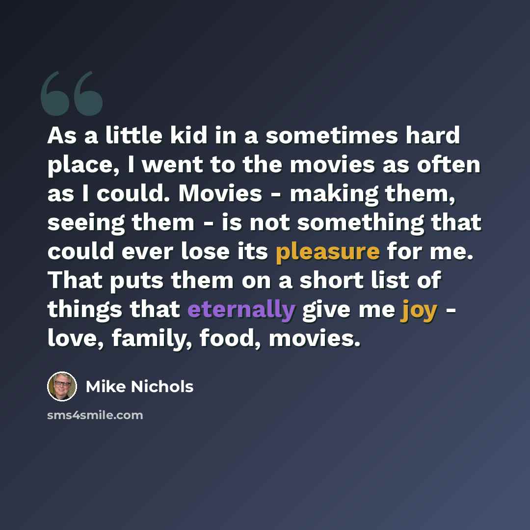 “As a little kid in a sometimes hard place, I went to the movies as often as I could. Movies - making them, seeing them - is not something that could ever lose its pleasure for me. That puts them on a short list of things that eternally give me joy - love, family, food, movies.” quote by Mike Nichols