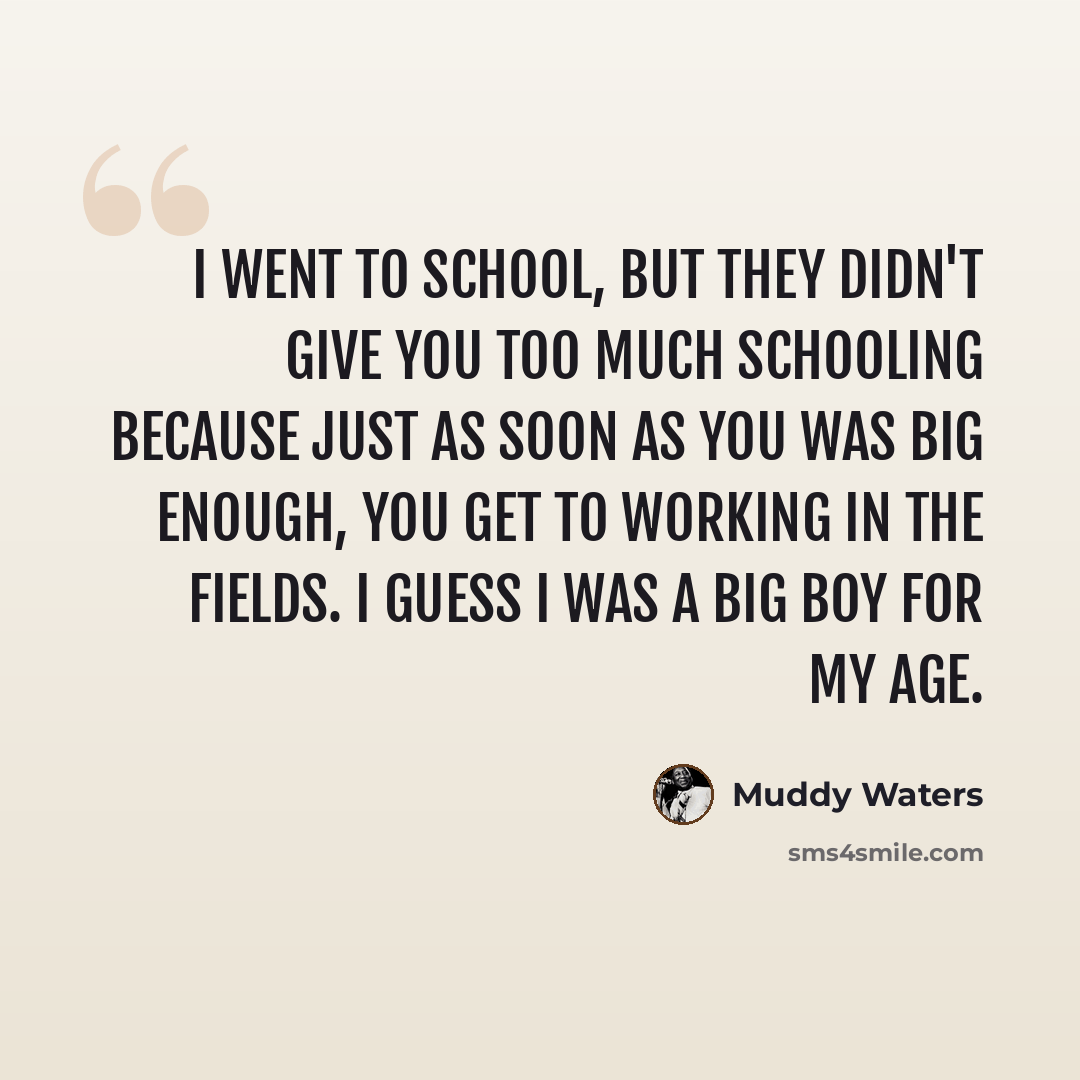 “I went to school, but they didn't give you too much schooling because just as soon as you was big enough, you get to working in the fields. I guess I was a big boy for my age.” quote by Muddy Waters