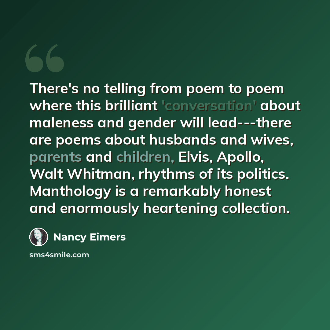 “There's no telling from poem to poem where this brilliant 'conversation' about maleness and gender will lead---there are poems about husbands and wives, parents and children, Elvis, Apollo, Walt Whitman, rhythms of its politics. Manthology is a remarkably honest and enormously heartening collection.” quote by Nancy Eimers