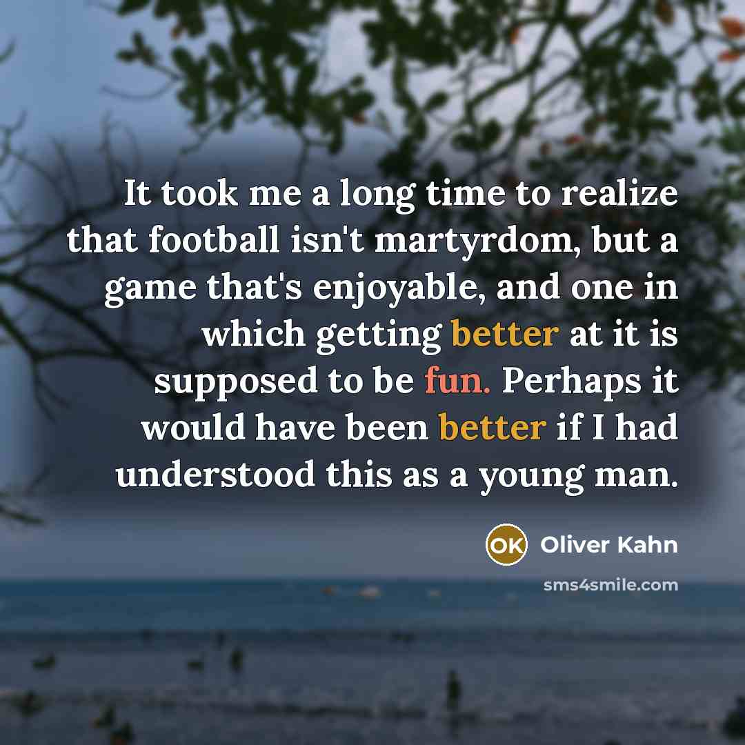 “It took me a long time to realize that football isn't martyrdom, but a game that's enjoyable, and one in which getting better at it is supposed to be fun. Perhaps it would have been better if I had understood this as a young man.” quote by Oliver Kahn