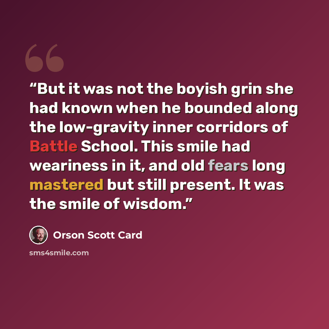 “But it was not the boyish grin she had known when he bounded along the low-gravity inner corridors of Battle School. This smile had weariness in it, and old fears long mastered but still present. It was the smile of wisdom.” quote by Orson Scott Card
