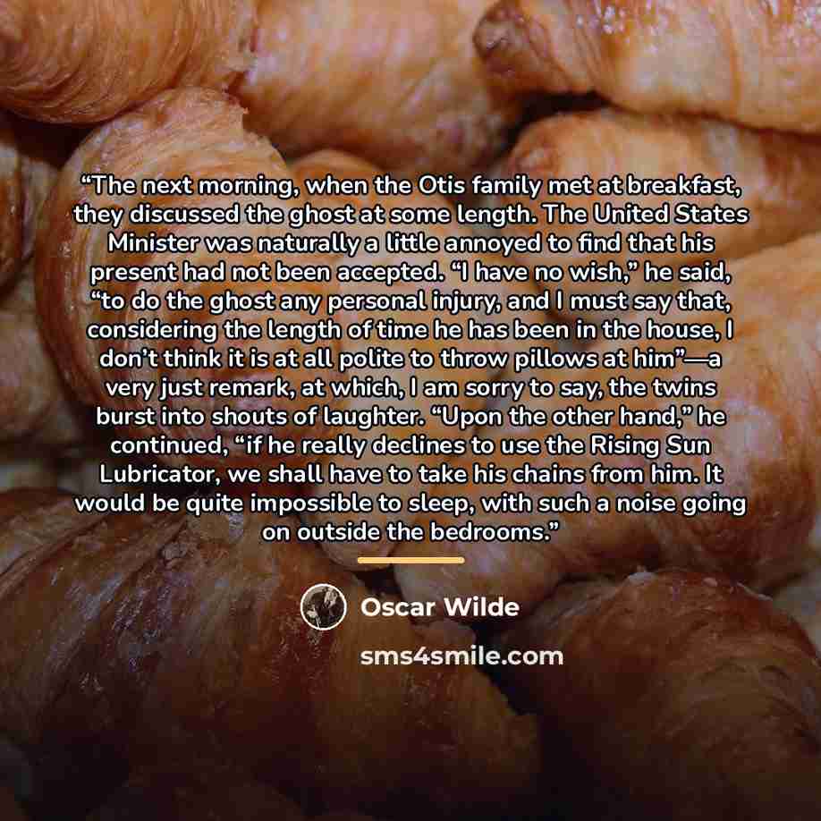 “The next morning, when the Otis family met at breakfast, they discussed the ghost at some length. The United States Minister was naturally a little annoyed to find that his present had not been accepted. “I have no wish,” he said, “to do the ghost any personal injury, and I must say that…” quote by Oscar Wilde