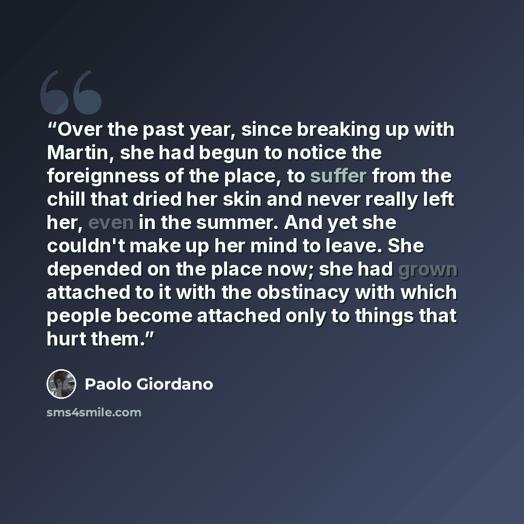 “Over the past year, since breaking up with Martin, she had begun to notice the foreignness of the place, to suffer from the chill that dried her skin and never really left her, even in the summer. And yet she couldn't make up her mind to leave. She depended on the place now; she had grown attached…” quote by Paolo Giordano