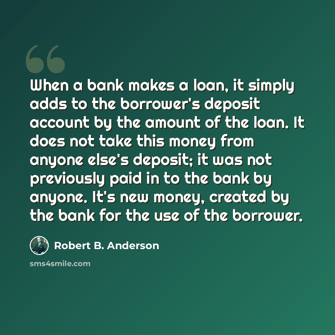 “When a bank makes a loan, it simply adds to the borrower's deposit account by the amount of the loan. It does not take this money from anyone else's deposit; it was not previously paid in to the bank by anyone. It's new money, created by the bank for the use of the borrower.” quote by Robert B. Anderson