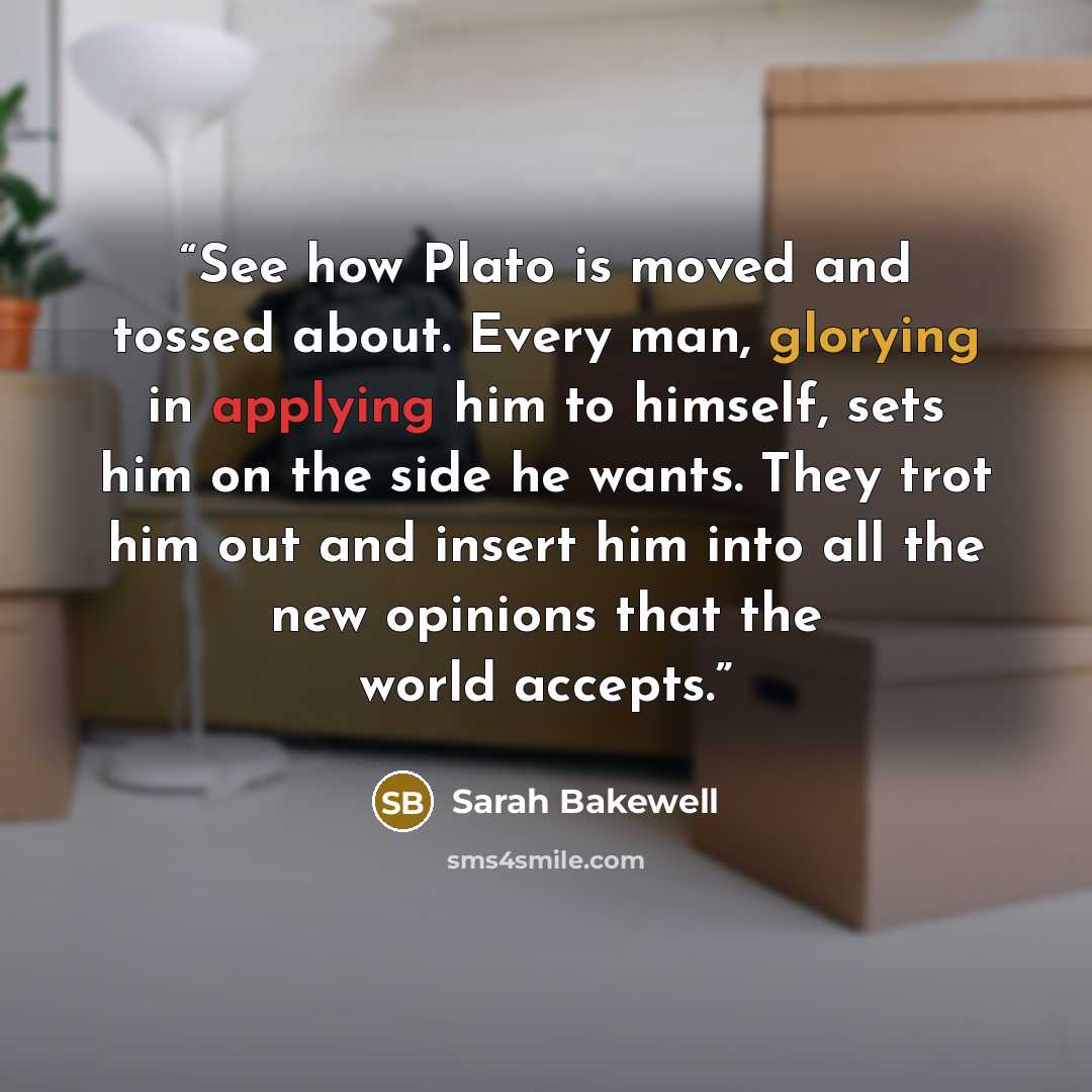 “See how Plato is moved and tossed about. Every man, glorying in applying him to himself, sets him on the side he wants. They trot him out and insert him into all the new opinions that the world accepts.” quote by Sarah Bakewell