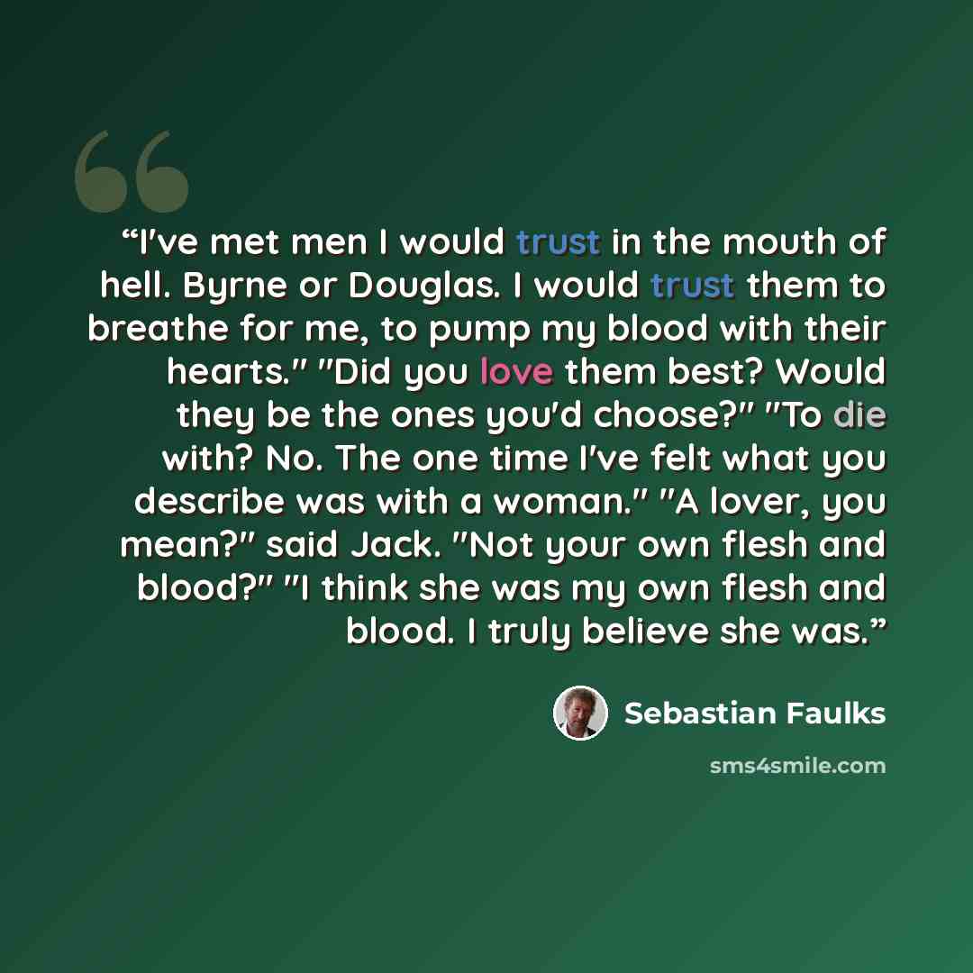 “I've met men I would trust in the mouth of hell. Byrne or Douglas. I would trust them to breathe for me, to pump my blood with their hearts." "Did you love them best? Would they be the ones you'd choose?" "To die with? No. The one time I've felt what you describe was with a woman." "A lover, you…” quote by Sebastian Faulks
