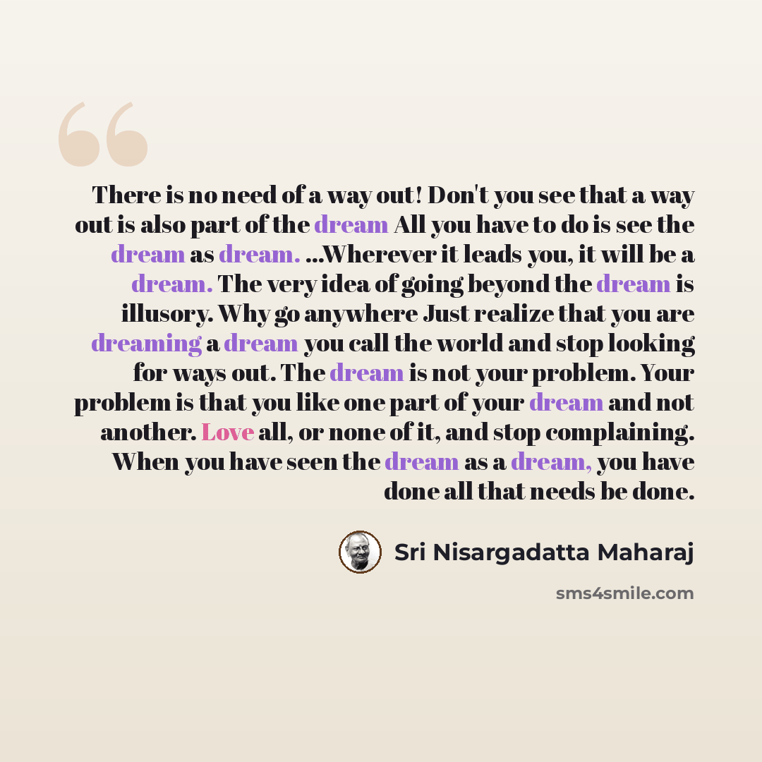 “There is no need of a way out! Don't you see that a way out is also part of the dream All you have to do is see the dream as dream. ...Wherever it leads you, it will be a dream. The very idea of going beyond the dream is illusory. Why go anywhere Just realize that you are dreaming a dream you call…” quote by Sri Nisargadatta Maharaj