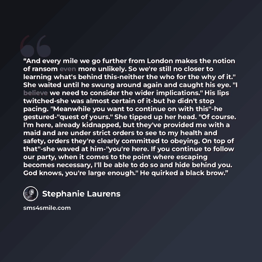 “And every mile we go further from London makes the notion of ransom even more unlikely. So we're still no closer to learning what's behind this-neither the who for the why of it." She waited until he swung around again and caught his eye. "I believe we need to consider the wider implications." His…” quote by Stephanie Laurens