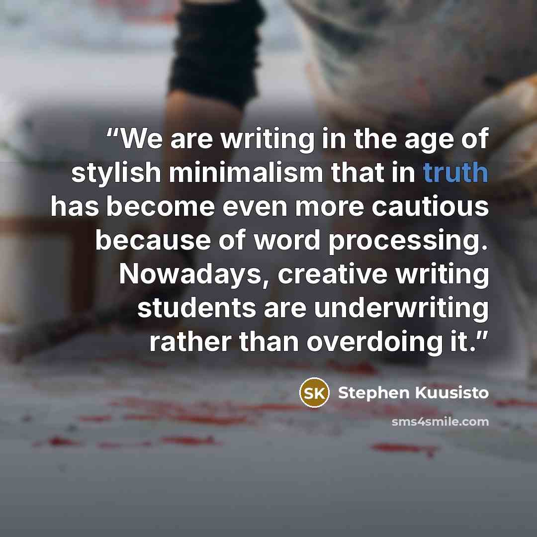 “We are writing in the age of stylish minimalism that in truth has become even more cautious because of word processing. Nowadays, creative writing students are underwriting rather than overdoing it.” quote by Stephen Kuusisto