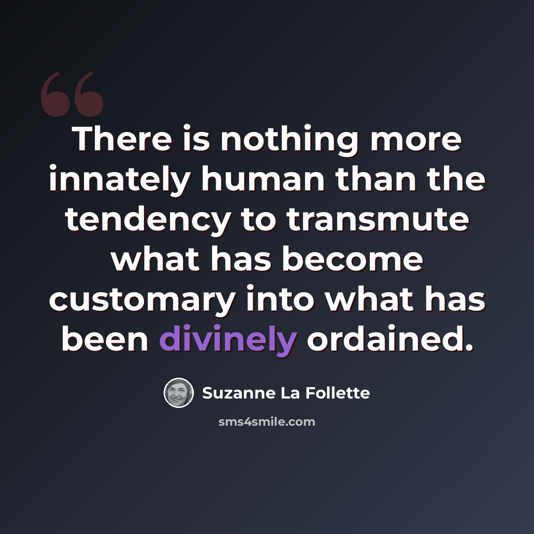 “There is nothing more innately human than the tendency to transmute what has become customary into what has been divinely ordained.” quote by Suzanne La Follette