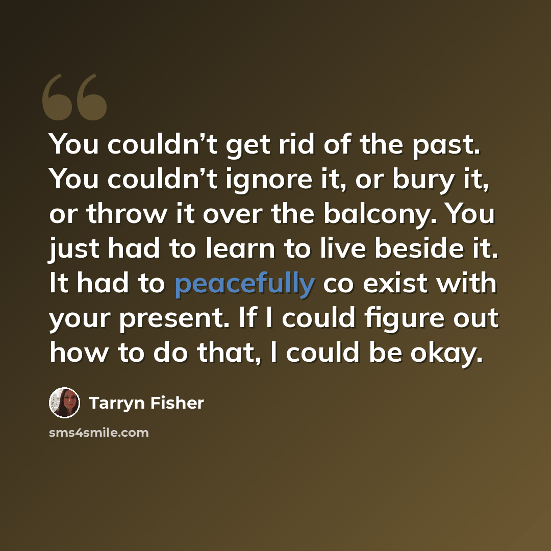 “You couldn’t get rid of the past. You couldn’t ignore it, or bury it, or throw it over the balcony. You just had to learn to live beside it. It had to peacefully co exist with your present. If I could figure out how to do that, I could be okay.” quote by Tarryn Fisher
