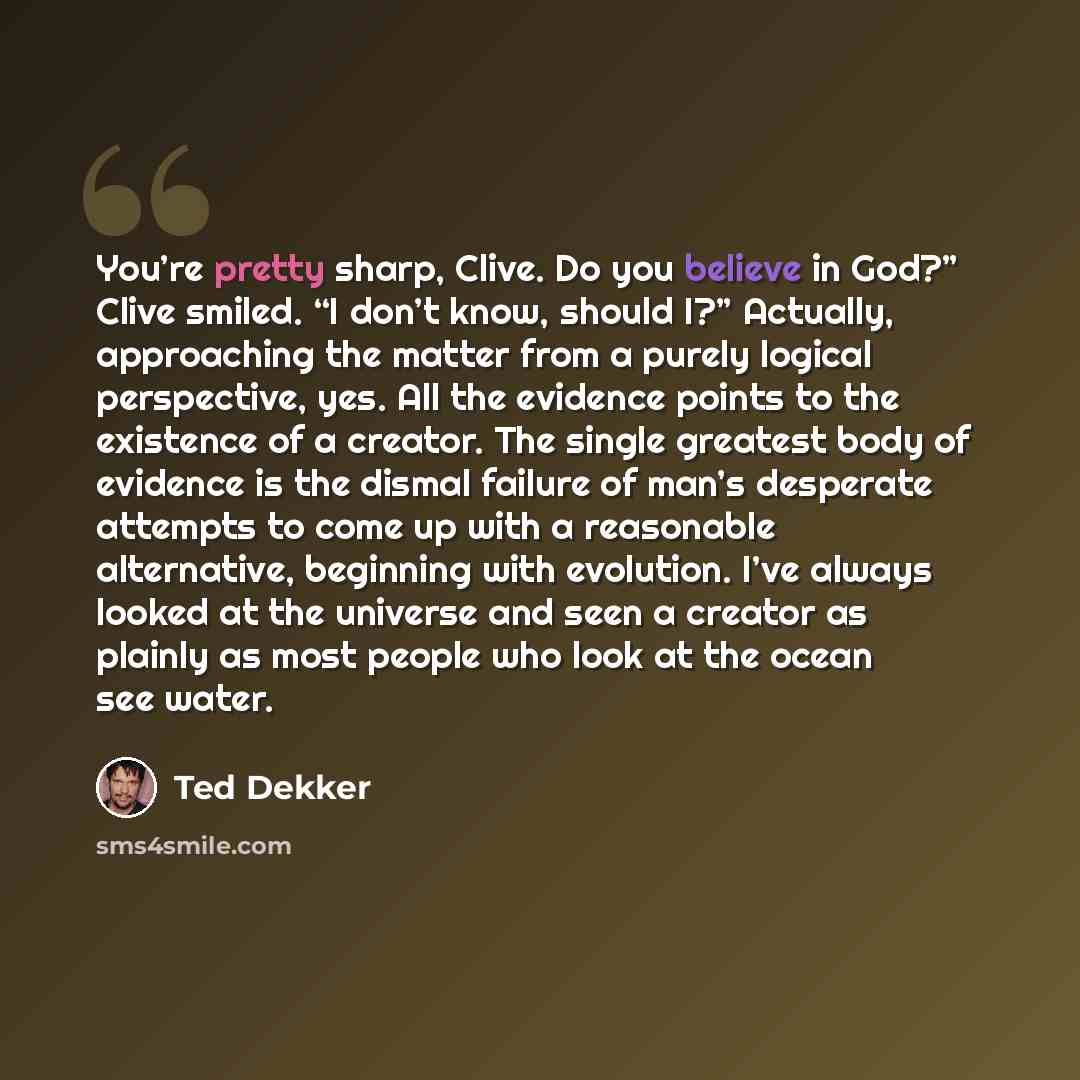 “You’re pretty sharp, Clive. Do you believe in God?” Clive smiled. “I don’t know, should I?” Actually, approaching the matter from a purely logical perspective, yes. All the evidence points to the existence of a creator. The single greatest body of evidence is the dismal failure of man’s desperate…” quote by Ted Dekker